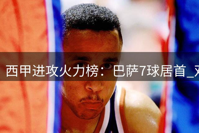 西甲进攻火力榜：巴萨7球居首 双雄齐哑火垫底